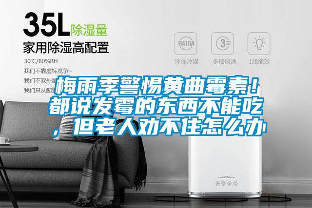 梅雨季警惕黃曲霉素！都說發(fā)霉的東西不能吃，但老人勸不住怎么辦