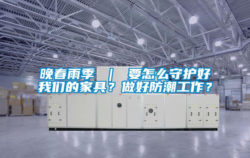 晚春雨季 ｜ 要怎么守護好我們的家具？做好防潮工作？