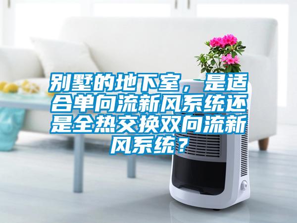 別墅的地下室，是適合單向流新風(fēng)系統(tǒng)還是全熱交換雙向流新風(fēng)系統(tǒng)？