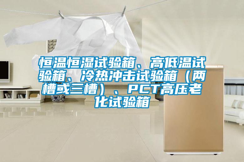 恒溫恒濕試驗(yàn)箱、高低溫試驗(yàn)箱、冷熱沖擊試驗(yàn)箱（兩槽或三槽）、PCT高壓老化試驗(yàn)箱